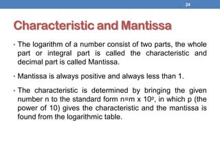 Characteristic and Mantissa
• The logarithm of a number consist of two parts, the whole
part or integral part is called the characteristic and
decimal part is called Mantissa.
• Mantissa is always positive and always less than 1.
• The characteristic is determined by bringing the given
number n to the standard form n=m x 10p, in which p (the
power of 10) gives the characteristic and the mantissa is
found from the logarithmic table.
24
 