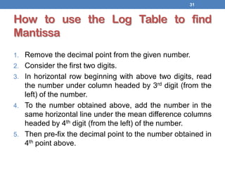 How to use the Log Table to find
Mantissa
1. Remove the decimal point from the given number.
2. Consider the first two digits.
3. In horizontal row beginning with above two digits, read
the number under column headed by 3rd digit (from the
left) of the number.
4. To the number obtained above, add the number in the
same horizontal line under the mean difference columns
headed by 4th digit (from the left) of the number.
5. Then pre-fix the decimal point to the number obtained in
4th point above.
31
 