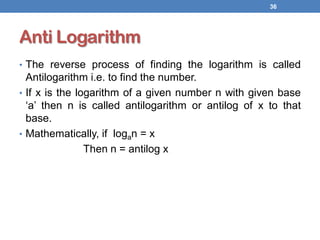 Anti Logarithm
• The reverse process of finding the logarithm is called
Antilogarithm i.e. to find the number.
• If x is the logarithm of a given number n with given base
‘a’ then n is called antilogarithm or antilog of x to that
base.
• Mathematically, if logan = x
Then n = antilog x
36
 