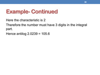 Example- Continued
Here the characteristic is 2
Therefore the number must have 3 digits in the integral
part.
Hence antilog 2.0239 = 105.6
38
 
