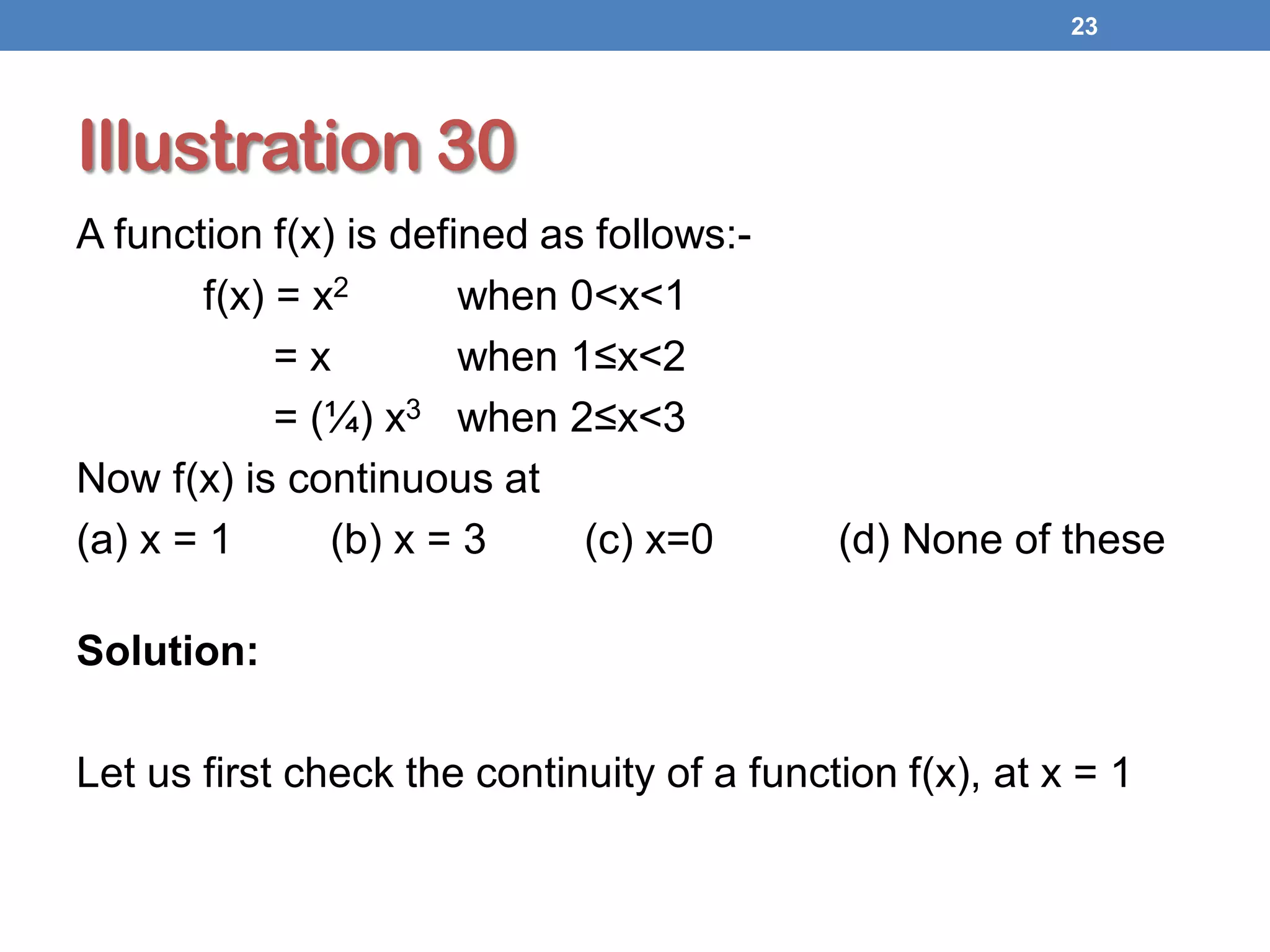 Illustration 30
A function f(x) is defined as follows:-
f(x) = x2 when 0<x<1
= x when 1≤x<2
= (¼) x3 when 2≤x<3
Now f(x) is continuous at
(a) x = 1 (b) x = 3 (c) x=0 (d) None of these
Solution:
Let us first check the continuity of a function f(x), at x = 1
23
 
