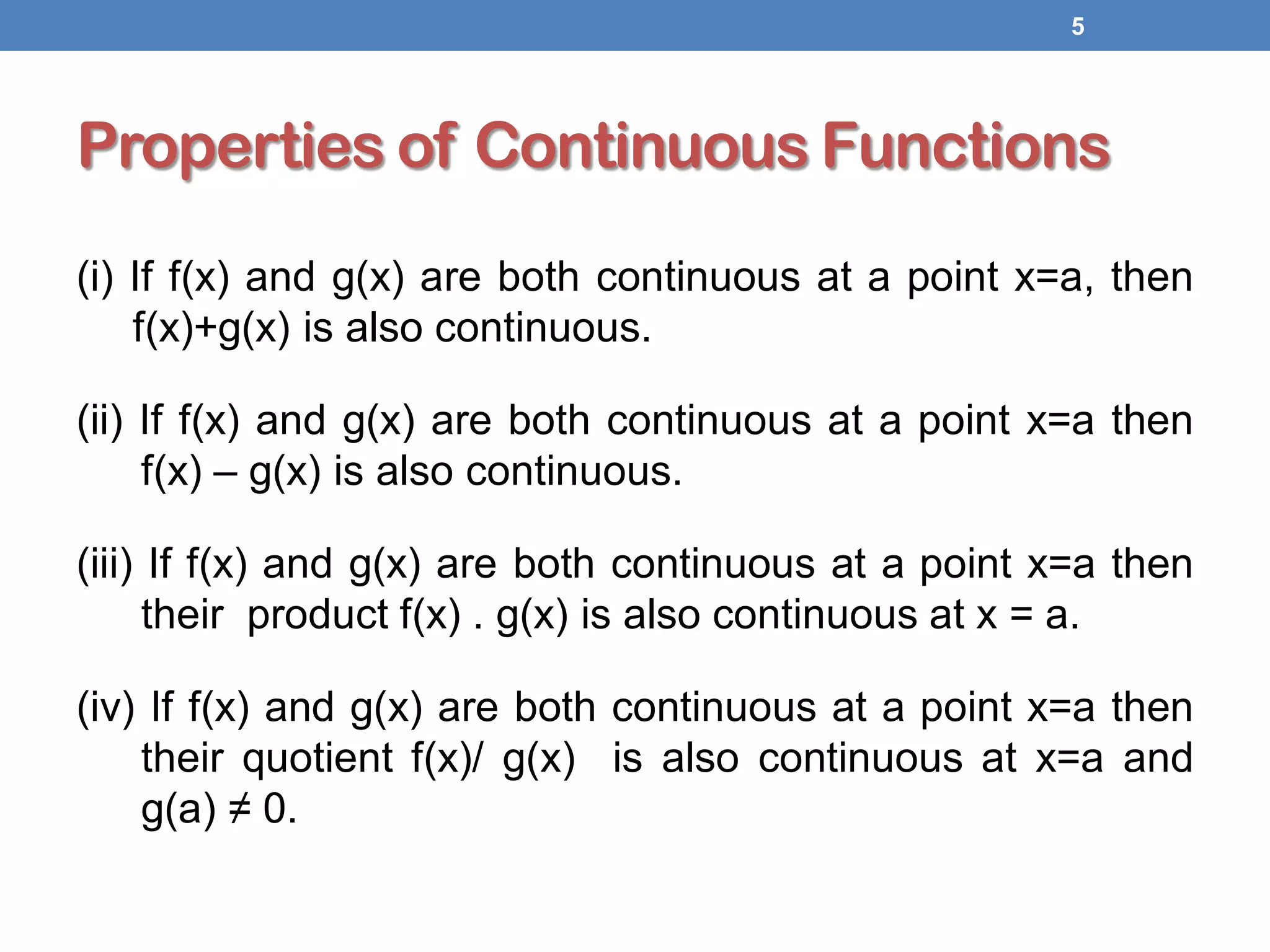 Properties of Continuous Functions
(i) If f(x) and g(x) are both continuous at a point x=a, then
f(x)+g(x) is also continuous.
(ii) If f(x) and g(x) are both continuous at a point x=a then
f(x) – g(x) is also continuous.
(iii) If f(x) and g(x) are both continuous at a point x=a then
their product f(x) . g(x) is also continuous at x = a.
(iv) If f(x) and g(x) are both continuous at a point x=a then
their quotient f(x)/ g(x) is also continuous at x=a and
g(a) ≠ 0.
5
 