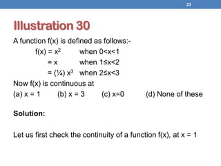 Illustration 30
A function f(x) is defined as follows:-
f(x) = x2 when 0<x<1
= x when 1≤x<2
= (¼) x3 when 2≤x<3
Now f(x) is continuous at
(a) x = 1 (b) x = 3 (c) x=0 (d) None of these
Solution:
Let us first check the continuity of a function f(x), at x = 1
23
 