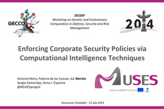 SECDEF
Workshop on Genetic and Evolutionary
Computation in Defense, Security and Risk
Management
Antonio Mora, Paloma de las Cuevas, J.J. Merelo
Sergio Zamarripa, Anna I. Esparcia
@MUSESproject
Vancouver (Canada) - 13 July 2014
Enforcing Corporate Security Policies via
Computational Intelligence Techniques
 