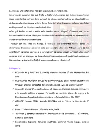 Lectura de una historieta y realizar una análisis sobre la misma.

Intervención docente: ¿de qué trata la historieta?¿quienes son los personajes?¿qué

ideas importantes extraen de la lectura? La idea es contextualizar en plano histórico

de la época la situación que vivía la Banda Oriental y las diferentes colonias españolas

en Hispanoamérica. Realizar una lluvia de idea.

¿Con qué hecho histórico están relacionados estos diálogos? Observar que estos

hechos históricos están ideas presentadas en la historieta compone los antecedentes

de la Revolución Hispanoamericana.

Trabajar con una línea de tiempo. Y trabajar con diferentes textos donde se

observaran diferentes aspectos como por ejemplo; ¿Por qué Artigas          jefe de los

orientales? ¿Quienes apoyan a la revolución? ¿Quienes siguen Artigas? ¿Por qué?

¿quienes eran los enemigos de la revolución?¿que pasaba con España?¿qué pasaba con

Buenos Aires y Montevideo?¿Qué pasaba con el campo y la ciudad?



Bibliografía:

    ROLAND, M. y ROSTAN, E. (2003): Ciencias Sociales 5º año. Montevideo, Ed

      aula.

    RODRIGUEZ MORENA SOLEDAD (2009) Uruguay Educa Portal Educativo de

      Uruguay. Enseñar conceptos de Ciencias Sociales ¿Qué es una Revolución?

    Selección bibliográfica realizada por el equipo de Ciencias Sociales. III apoyo

      a la escuela pública uruguaya. Formación en servicio. Curso de Apoyo a la

      Enseñanza en Escuelas de Contexto Socio – Cultural Crítico. Año 2007.

    MÍGUEZ, Susana; PEÑA, Mariela; PEREIRA, Alicia: “Libro de Ciencias de 5°

      año”.

    Libro: “Taller de historia”. Editorial Aula, 2009.

    “Estudiar y construir Historia y Construcción de la ciudadanía”. 5° Primaria.

      Editorial Santillana.

    Enciclopedia Suprema. Temática Ilustrada. Editorial Thema Equipo, edición

      1998.
 