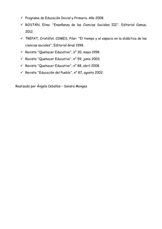  Programa de Educación Inicial y Primaria. Año 2008.

    ROSTÁN, Elina: “Enseñanza de las Ciencias Sociales III”. Editorial Camus,

      2012.

    TREPAT, Cristófol; COMES, Pilar: “El tiempo y el espacio en la didáctica de las

      ciencias sociales”. Editorial Graó 1998.

    Revista “Quehacer Educativo”, n° 30, mayo 1998.

    Revista “Quehacer Educativo”, n° 59, junio 2003.

    Revista “Quehacer Educativo”, n° 88, abril 2008.

    Revista “Educación del Pueblo”, n° 87, agosto 2002.



Realizado por Ángela Ceballos – Sandra Monges
 