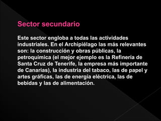 Sector secundario
Este sector engloba a todas las actividades
industriales. En el Archipiélago las más relevantes
son: la construcción y obras públicas, la
petroquímica (el mejor ejemplo es la Refinería de
Santa Cruz de Tenerife, la empresa más importante
de Canarias), la industria del tabaco, las de papel y
artes gráficas, las de energía eléctrica, las de
bebidas y las de alimentación.
 