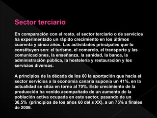 Sector terciario
En comparación con el resto, el sector terciario o de servicios
ha experimentado un rápido crecimiento en los últimos
cuarenta y cinco años. Las actividades principales que lo
constituyen son: el turismo, el comercio, el transporte y las
comunicaciones, la enseñanza, la sanidad, la banca, la
administración pública, la hostelería y restauración y los
servicios diversos.
A principios de la década de los 60 la aportación que hacía el
sector servicios a la economía canaria suponía un 41%, en la
actualidad se sitúa en torno al 70%. Este crecimiento de la
producción ha venido acompañado de un aumento de la
población activa ocupada en este sector, pasando de un
38,5% (principios de los años 60 del s XX), a un 75% a finales
de 2006.
 