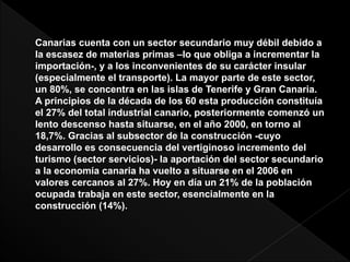 Canarias cuenta con un sector secundario muy débil debido a
la escasez de materias primas –lo que obliga a incrementar la
importación-, y a los inconvenientes de su carácter insular
(especialmente el transporte). La mayor parte de este sector,
un 80%, se concentra en las islas de Tenerife y Gran Canaria.
A principios de la década de los 60 esta producción constituía
el 27% del total industrial canario, posteriormente comenzó un
lento descenso hasta situarse, en el año 2000, en torno al
18,7%. Gracias al subsector de la construcción -cuyo
desarrollo es consecuencia del vertiginoso incremento del
turismo (sector servicios)- la aportación del sector secundario
a la economía canaria ha vuelto a situarse en el 2006 en
valores cercanos al 27%. Hoy en día un 21% de la población
ocupada trabaja en este sector, esencialmente en la
construcción (14%).
 