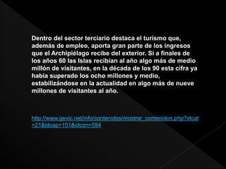 Dentro del sector terciario destaca el turismo que,
además de empleo, aporta gran parte de los ingresos
que el Archipiélago recibe del exterior. Si a finales de
los años 60 las Islas recibían al año algo más de medio
millón de visitantes, en la década de los 90 esta cifra ya
había superado los ocho millones y medio,
estabilizándose en la actualidad en algo más de nueve
millones de visitantes al año.
http://www.gevic.net/info/contenidos/mostrar_contenidos.php?idcat
=21&idcap=151&idcon=594
 