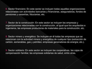 6. Sector financiero: En este sector se incluyen todas aquellas organizaciones
relacionadas con actividades bancarias y financieras, aseguradoras, fondos de
pensiones y cesantías, fiduciarias, etc.
7. Sector de la construcción: En este sector se incluyen las empresas y
organizaciones relacionadas con la construcción, al igual que los arquitectos e
ingenieros, las empresas productoras de materiales para la construcción, etc.
8. Sector minero y energético: Se incluyen en él todas las empresas que se
relacionan con la actividad minera y energética de cualquier tipo (extracción de
carbón, esmeraldas, gas y petróleo; empresas generadoras de energía; etc.).
9. Sector solidario: En este sector se incluyen las cooperativas, las cajas de
compensación familiar, las empresas solidarias de salud, entre otras.
 