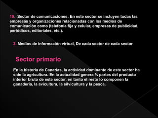 10. Sector de comunicaciones: En este sector se incluyen todas las
empresas y organizaciones relacionadas con los medios de
comunicación como (telefonía fija y celular, empresas de publicidad,
periódicos, editoriales, etc.).
2. Medios de información virtual, De cada sector de cada sector
Sector primario
En la historia de Canarias, la actividad dominante de este sector ha
sido la agricultura. En la actualidad genera ¾ partes del producto
interior bruto de este sector, en tanto el resto lo componen la
ganadería, la avicultura, la silvicultura y la pesca.
 
