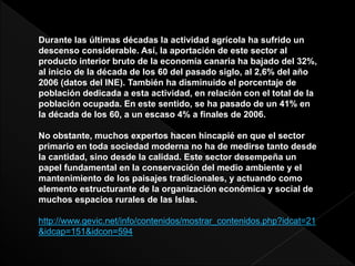 Durante las últimas décadas la actividad agrícola ha sufrido un
descenso considerable. Así, la aportación de este sector al
producto interior bruto de la economía canaria ha bajado del 32%,
al inicio de la década de los 60 del pasado siglo, al 2,6% del año
2006 (datos del INE). También ha disminuido el porcentaje de
población dedicada a esta actividad, en relación con el total de la
población ocupada. En este sentido, se ha pasado de un 41% en
la década de los 60, a un escaso 4% a finales de 2006.
No obstante, muchos expertos hacen hincapié en que el sector
primario en toda sociedad moderna no ha de medirse tanto desde
la cantidad, sino desde la calidad. Este sector desempeña un
papel fundamental en la conservación del medio ambiente y el
mantenimiento de los paisajes tradicionales, y actuando como
elemento estructurante de la organización económica y social de
muchos espacios rurales de las Islas.
http://www.gevic.net/info/contenidos/mostrar_contenidos.php?idcat=21
&idcap=151&idcon=594
 
