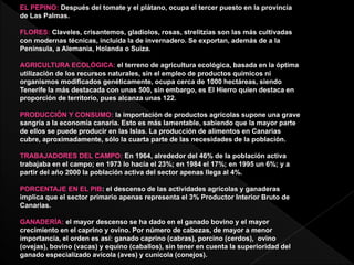 EL PEPINO: Después del tomate y el plátano, ocupa el tercer puesto en la provincia
de Las Palmas.
FLORES: Claveles, crisantemos, gladiolos, rosas, strelitzias son las más cultivadas
con modernas técnicas, incluida la de invernadero. Se exportan, además de a la
Península, a Alemania, Holanda o Suiza.
AGRICULTURA ECOLÓGICA: el terreno de agricultura ecológica, basada en la óptima
utilización de los recursos naturales, sin el empleo de productos químicos ni
organismos modificados genéticamente, ocupa cerca de 1000 hectáreas, siendo
Tenerife la más destacada con unas 500, sin embargo, es El Hierro quien destaca en
proporción de territorio, pues alcanza unas 122.
PRODUCCIÓN Y CONSUMO: la importación de productos agrícolas supone una grave
sangría a la economía canaria. Esto es más lamentable, sabiendo que la mayor parte
de ellos se puede producir en las Islas. La producción de alimentos en Canarias
cubre, aproximadamente, sólo la cuarta parte de las necesidades de la población.
TRABAJADORES DEL CAMPO: En 1964, alrededor del 46% de la población activa
trabajaba en el campo; en 1973 lo hacía el 23%; en 1984 el 17%; en 1995 un 6%; y a
partir del año 2000 la población activa del sector apenas llega al 4%.
PORCENTAJE EN EL PIB: el descenso de las actividades agrícolas y ganaderas
implica que el sector primario apenas representa el 3% Productor Interior Bruto de
Canarias.
GANADERÍA: el mayor descenso se ha dado en el ganado bovino y el mayor
crecimiento en el caprino y ovino. Por número de cabezas, de mayor a menor
importancia, el orden es así: ganado caprino (cabras), porcino (cerdos), ovino
(ovejas), bovino (vacas) y equino (caballos), sin tener en cuenta la superioridad del
ganado especializado avícola (aves) y cunícola (conejos).
 