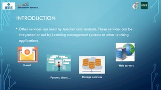 INTRODUCTION
• Other services are used by teacher and students. These services can be
integrated or not by Learning management systems or other learning
applications
E-mail
Storage services
Forums, chats…
Web servers
 