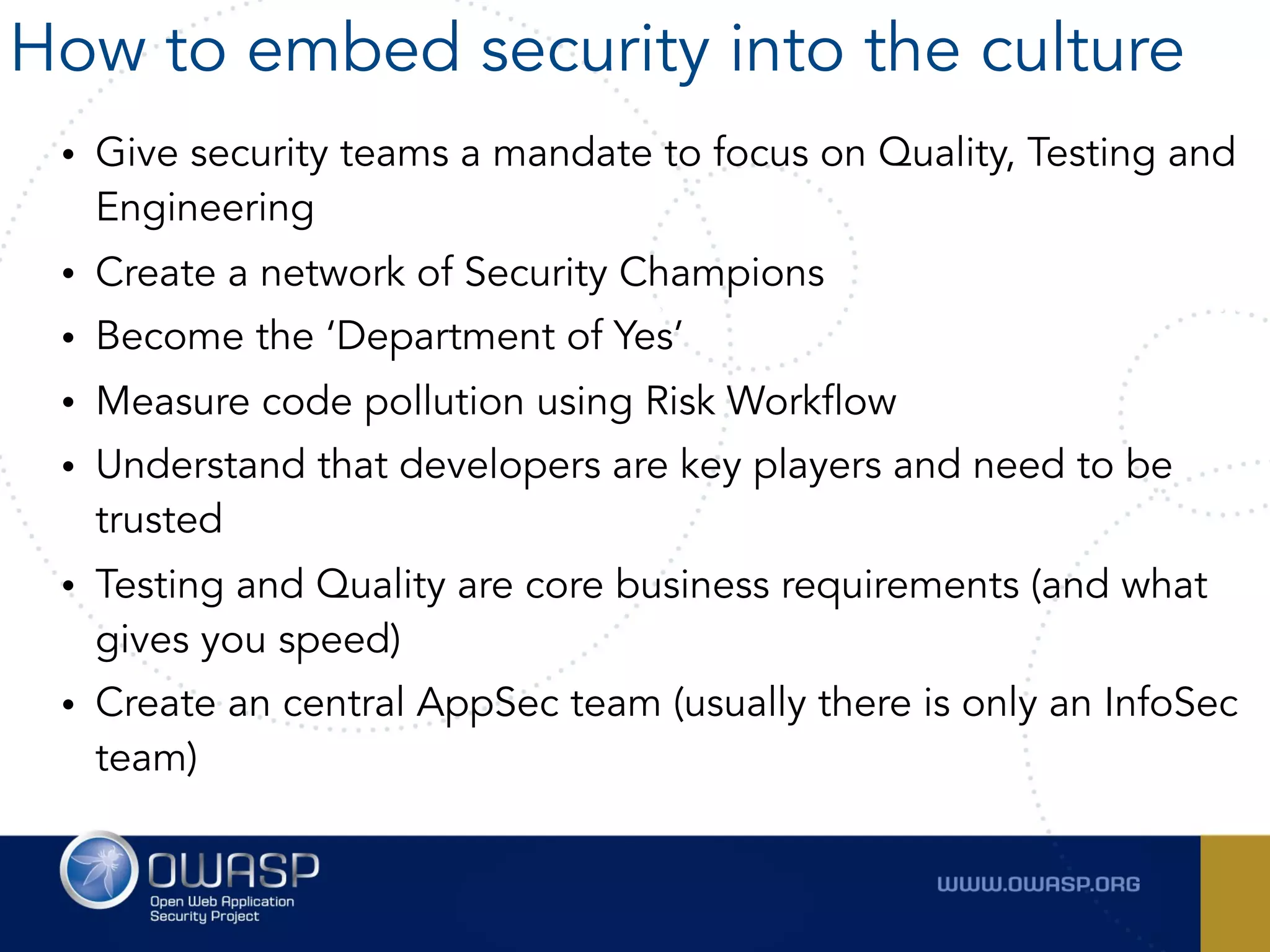 • Give security teams a mandate to focus on Quality, Testing and
Engineering
• Create a network of Security Champions
• Become the ‘Department of Yes’
• Measure code pollution using Risk Workflow
• Understand that developers are key players and need to be
trusted
• Testing and Quality are core business requirements (and what
gives you speed)
• Create an central AppSec team (usually there is only an InfoSec
team)
How to embed security into the culture
 
