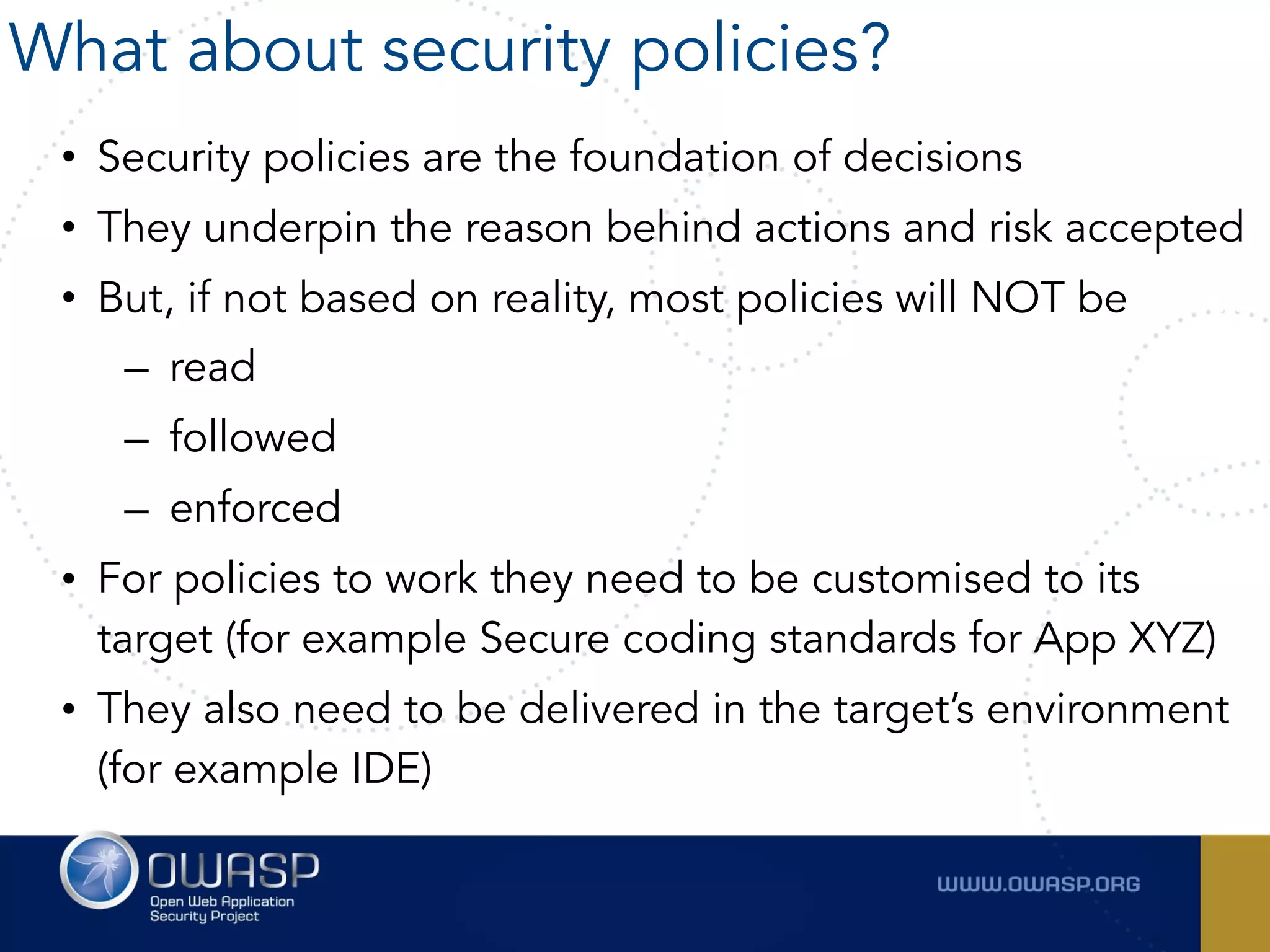 • Security policies are the foundation of decisions
• They underpin the reason behind actions and risk accepted
• But, if not based on reality, most policies will NOT be
– read
– followed
– enforced
• For policies to work they need to be customised to its
target (for example Secure coding standards for App XYZ)
• They also need to be delivered in the target’s environment
(for example IDE)
What about security policies?
 