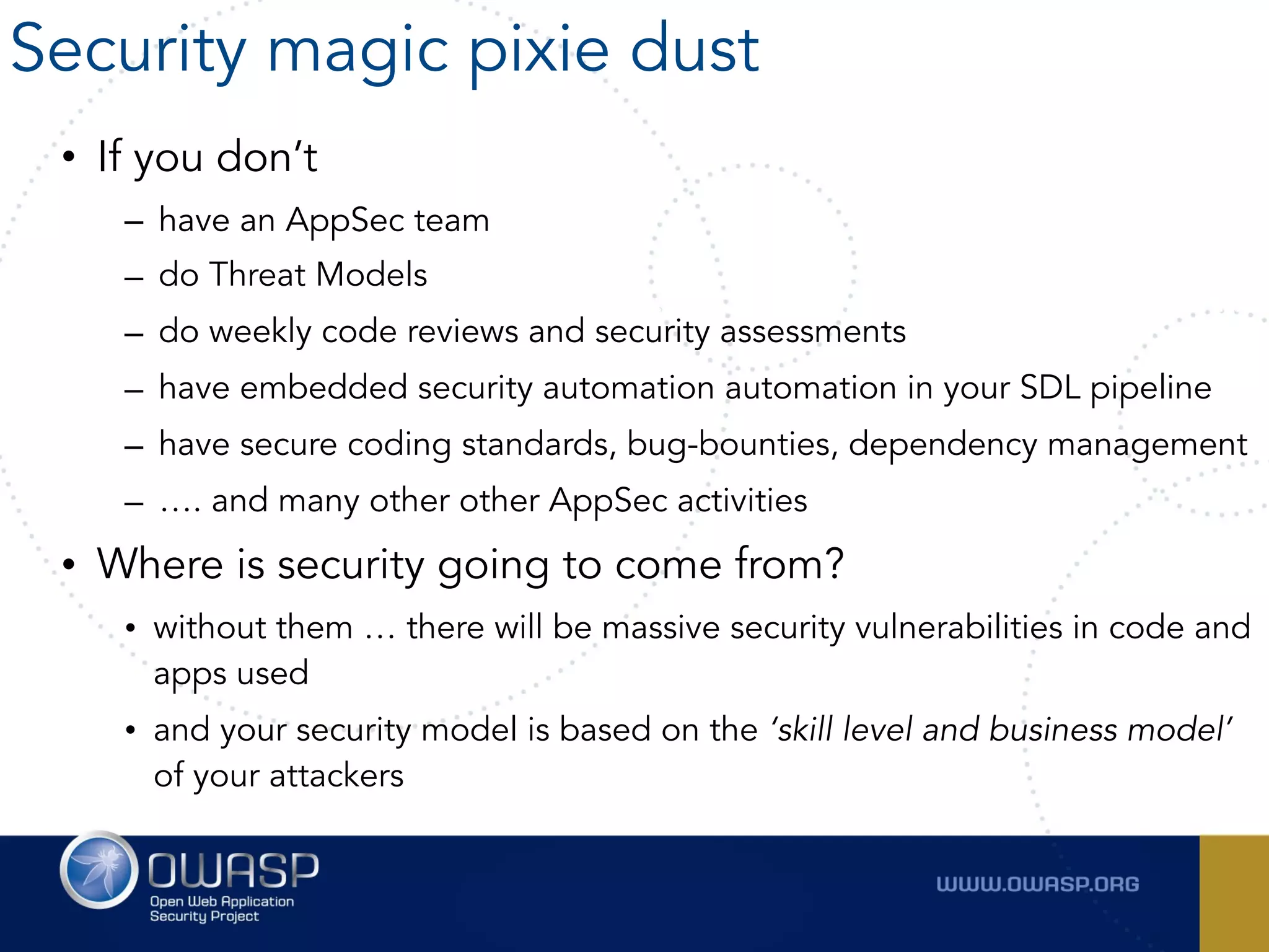 • If you don’t
– have an AppSec team
– do Threat Models
– do weekly code reviews and security assessments
– have embedded security automation automation in your SDL pipeline
– have secure coding standards, bug-bounties, dependency management
– …. and many other other AppSec activities
• Where is security going to come from?
• without them … there will be massive security vulnerabilities in code and
apps used
• and your security model is based on the ‘skill level and business model’
of your attackers
Security magic pixie dust
 