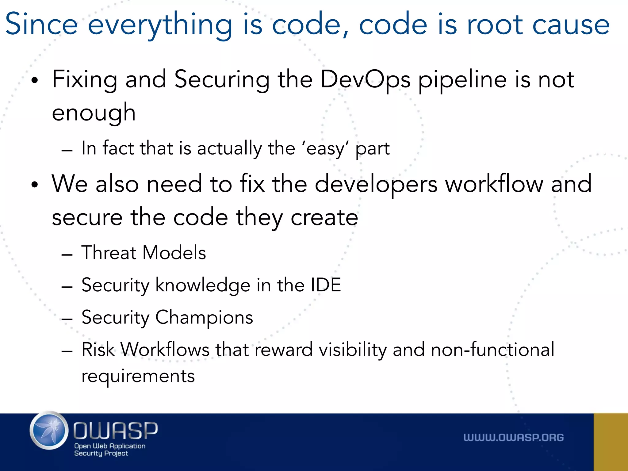 • Fixing and Securing the DevOps pipeline is not
enough
– In fact that is actually the ‘easy’ part
• We also need to fix the developers workflow and
secure the code they create
– Threat Models
– Security knowledge in the IDE
– Security Champions
– Risk Workflows that reward visibility and non-functional
requirements
Since everything is code, code is root cause
 