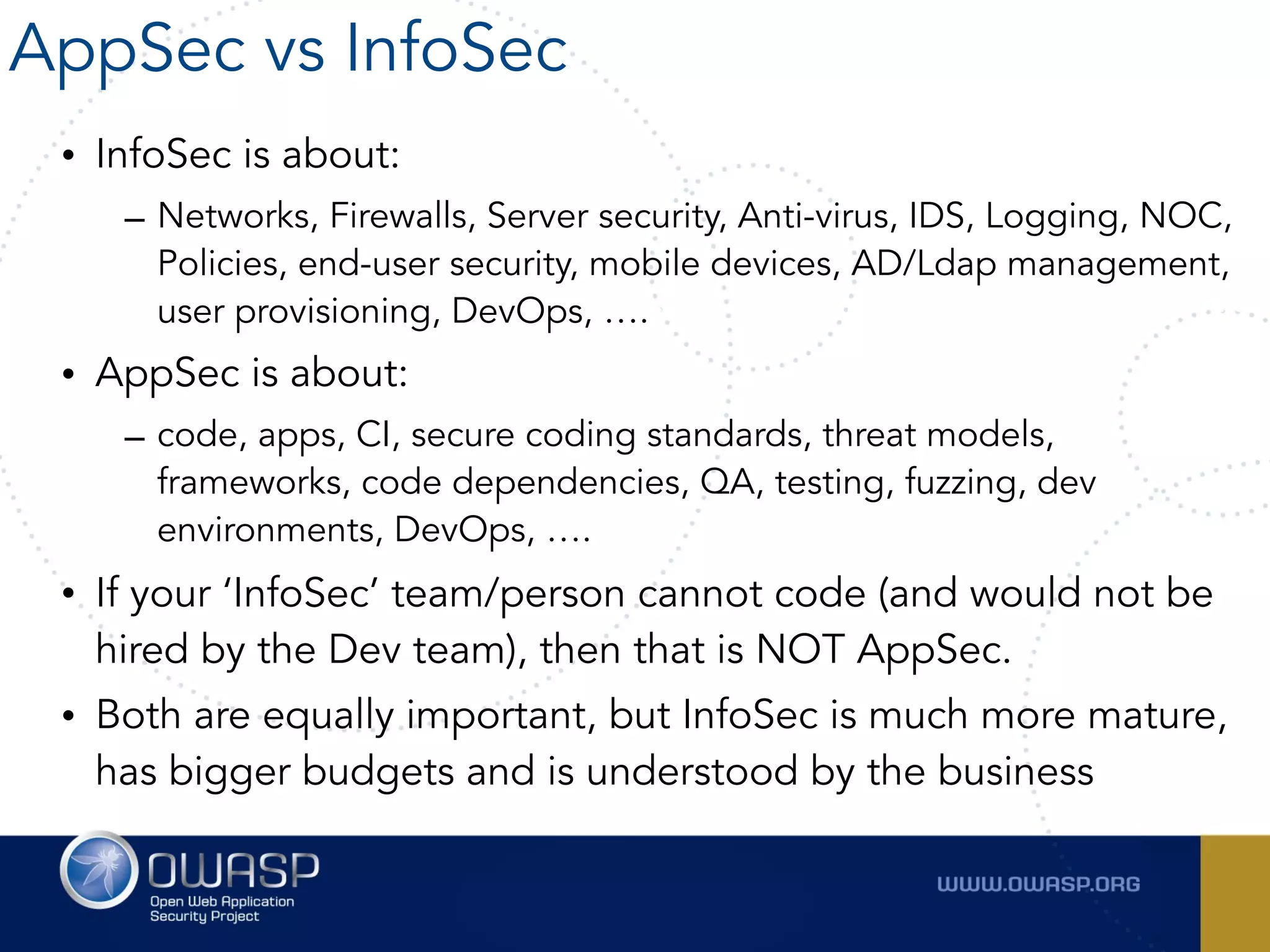 • InfoSec is about:
– Networks, Firewalls, Server security, Anti-virus, IDS, Logging, NOC,
Policies, end-user security, mobile devices, AD/Ldap management,
user provisioning, DevOps, ….
• AppSec is about:
– code, apps, CI, secure coding standards, threat models,
frameworks, code dependencies, QA, testing, fuzzing, dev
environments, DevOps, ….
• If your ‘InfoSec’ team/person cannot code (and would not be
hired by the Dev team), then that is NOT AppSec.
• Both are equally important, but InfoSec is much more mature,
has bigger budgets and is understood by the business
AppSec vs InfoSec
 