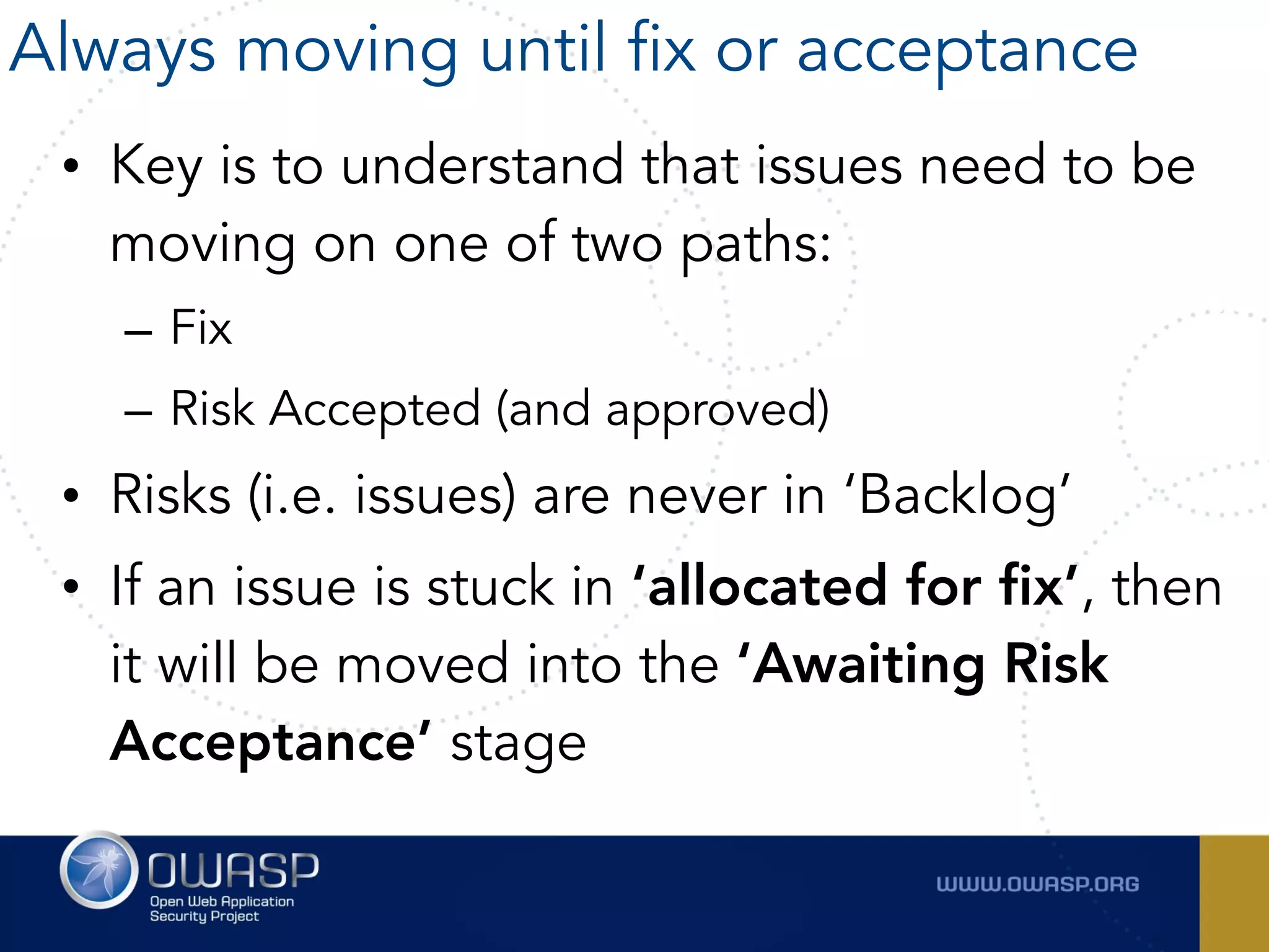 • Key is to understand that issues need to be
moving on one of two paths:
– Fix
– Risk Accepted (and approved)
• Risks (i.e. issues) are never in ‘Backlog’
• If an issue is stuck in ‘allocated for fix’, then
it will be moved into the ‘Awaiting Risk
Acceptance’ stage
Always moving until fix or acceptance
 