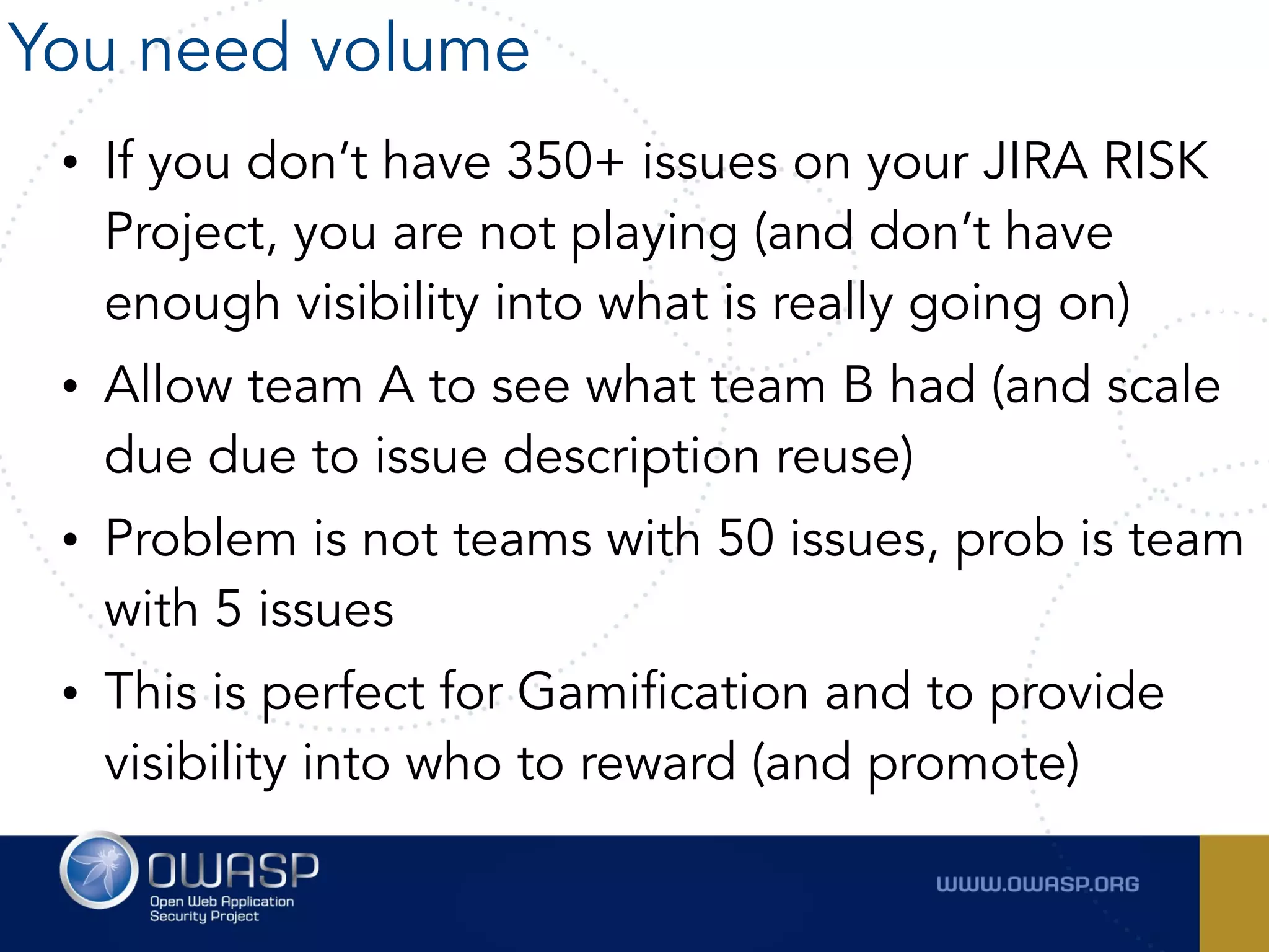 • If you don’t have 350+ issues on your JIRA RISK
Project, you are not playing (and don’t have
enough visibility into what is really going on)
• Allow team A to see what team B had (and scale
due due to issue description reuse)
• Problem is not teams with 50 issues, prob is team
with 5 issues
• This is perfect for Gamification and to provide
visibility into who to reward (and promote)
You need volume
 