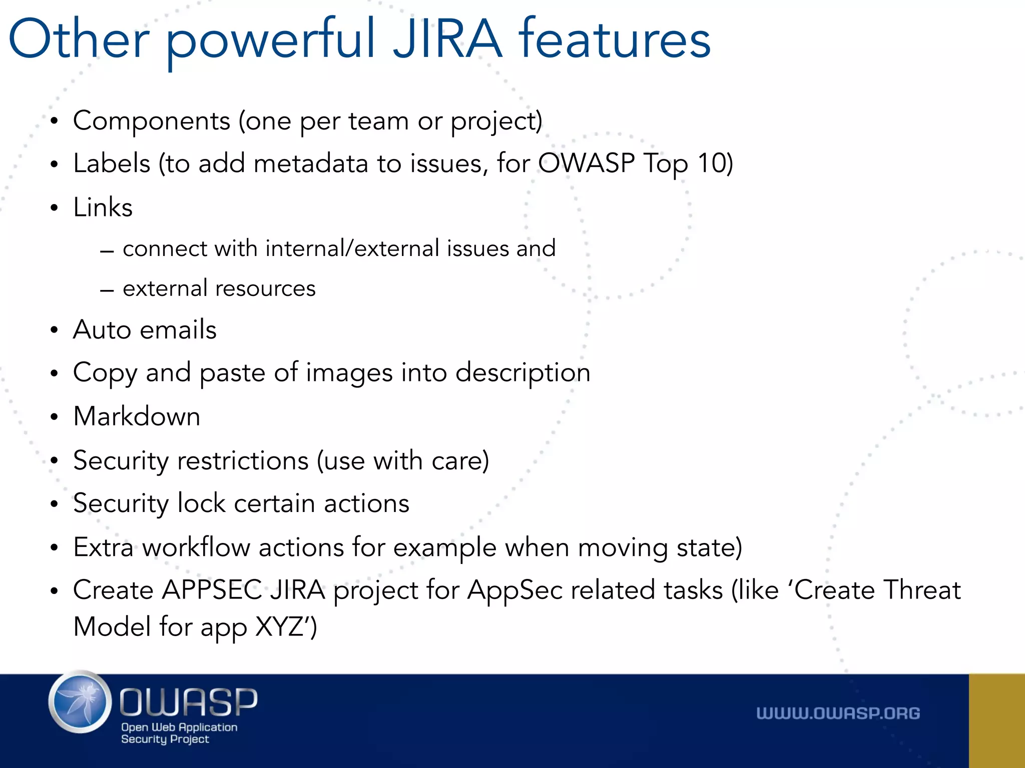 • Components (one per team or project)
• Labels (to add metadata to issues, for OWASP Top 10)
• Links
– connect with internal/external issues and
– external resources
• Auto emails
• Copy and paste of images into description
• Markdown
• Security restrictions (use with care)
• Security lock certain actions
• Extra workflow actions for example when moving state)
• Create APPSEC JIRA project for AppSec related tasks (like ‘Create Threat
Model for app XYZ’)
Other powerful JIRA features
 
