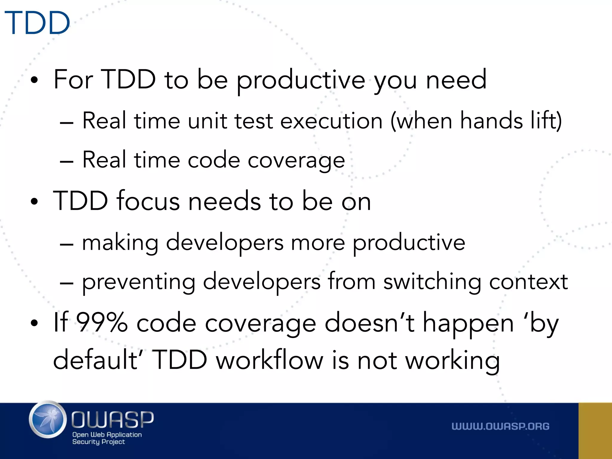 • For TDD to be productive you need
– Real time unit test execution (when hands lift)
– Real time code coverage
• TDD focus needs to be on
– making developers more productive
– preventing developers from switching context
• If 99% code coverage doesn’t happen ‘by
default’ TDD workflow is not working
TDD
 