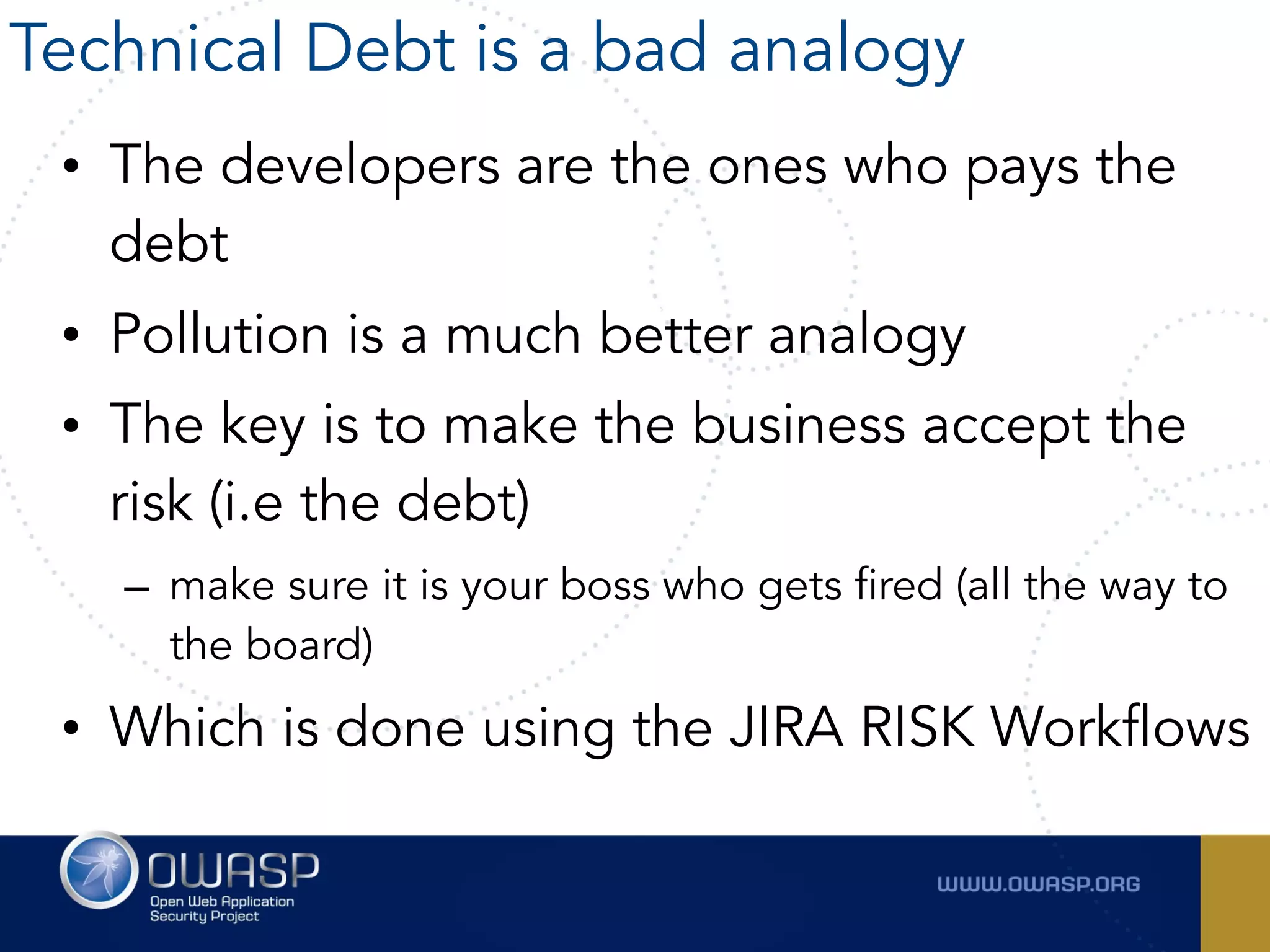• The developers are the ones who pays the
debt
• Pollution is a much better analogy
• The key is to make the business accept the
risk (i.e the debt)
– make sure it is your boss who gets fired (all the way to
the board)
• Which is done using the JIRA RISK Workflows
Technical Debt is a bad analogy
 