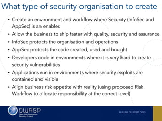 • Create an environment and workflow where Security (InfoSec and
AppSec) is an enabler.
• Allow the business to ship faster with quality, security and assurance
• InfoSec protects the organisation and operations
• AppSec protects the code created, used and bought
• Developers code in environments where it is very hard to create
security vulnerabilities
• Applications run in environments where security exploits are
contained and visible
• Align business risk appetite with reality (using proposed Risk
Workflow to allocate responsibility at the correct level)
What type of security organisation to create
 
