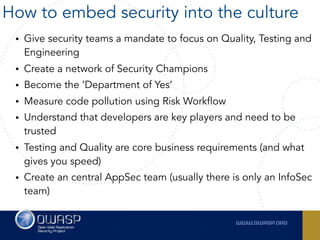 • Give security teams a mandate to focus on Quality, Testing and
Engineering
• Create a network of Security Champions
• Become the ‘Department of Yes’
• Measure code pollution using Risk Workflow
• Understand that developers are key players and need to be
trusted
• Testing and Quality are core business requirements (and what
gives you speed)
• Create an central AppSec team (usually there is only an InfoSec
team)
How to embed security into the culture
 