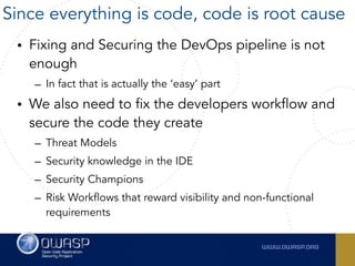 • Fixing and Securing the DevOps pipeline is not
enough
– In fact that is actually the ‘easy’ part
• We also need to fix the developers workflow and
secure the code they create
– Threat Models
– Security knowledge in the IDE
– Security Champions
– Risk Workflows that reward visibility and non-functional
requirements
Since everything is code, code is root cause
 