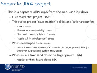 • This is a separate JIRA repo from the one used by devs
– I like to call that project ‘RISK’
– This avoids project ‘issue creation’ politics and ‘safe harbour for:
• known issues
• ’shadow of a vulnerability’ issues
• ‘this could be an problem…’ issues
• ‘app is still in development’ issues
– When deciding to fix an issue:
• that is the moment to create an issue in the target project JIRA (or
whatever bug tracking system they used)
– When issue is fixed (and closed on target project JIRA):
• AppSec confirms fix and closes RISK
Separate JIRA project
 