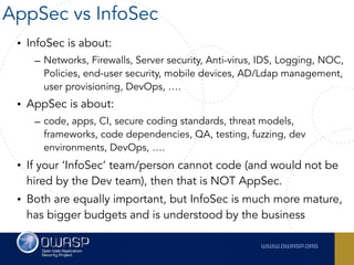 • InfoSec is about:
– Networks, Firewalls, Server security, Anti-virus, IDS, Logging, NOC,
Policies, end-user security, mobile devices, AD/Ldap management,
user provisioning, DevOps, ….
• AppSec is about:
– code, apps, CI, secure coding standards, threat models,
frameworks, code dependencies, QA, testing, fuzzing, dev
environments, DevOps, ….
• If your ‘InfoSec’ team/person cannot code (and would not be
hired by the Dev team), then that is NOT AppSec.
• Both are equally important, but InfoSec is much more mature,
has bigger budgets and is understood by the business
AppSec vs InfoSec
 