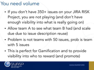 • If you don’t have 350+ issues on your JIRA RISK
Project, you are not playing (and don’t have
enough visibility into what is really going on)
• Allow team A to see what team B had (and scale
due due to issue description reuse)
• Problem is not teams with 50 issues, prob is team
with 5 issues
• This is perfect for Gamification and to provide
visibility into who to reward (and promote)
You need volume
 
