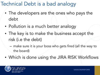 • The developers are the ones who pays the
debt
• Pollution is a much better analogy
• The key is to make the business accept the
risk (i.e the debt)
– make sure it is your boss who gets fired (all the way to
the board)
• Which is done using the JIRA RISK Workflows
Technical Debt is a bad analogy
 