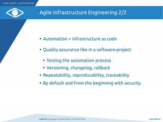 VSHN AG I Neugasse 10 I 8005 Zürich I T 044 545 53 00 www.vshn.ch
Agile Infrastructure Engineering 2/2
●
Automation = infrastructure as code
●
Quality assurance like in a software-project
●
Testing the automation process
●
Versioning, changelog, rollback
●
Repeatability, reproducability, traceability
●
By default and from the beginning with security
 