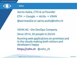 VSHN AG I Neugasse 10 I 8005 Zürich I T 044 545 53 00 www.vshn.ch
Who
Aarno Aukia, CTO & co-founder
ETH → Google → Atrila → VSHN
@aarnoaukia or aarno.aukia@vshn.ch
VSHN AG - the DevOps Company
Since 2014, 20 people in Zürich
Running web applications on-premises and
in the clouds making both visitors and
developers happy
https://vshn.ch @vshn_ch
 