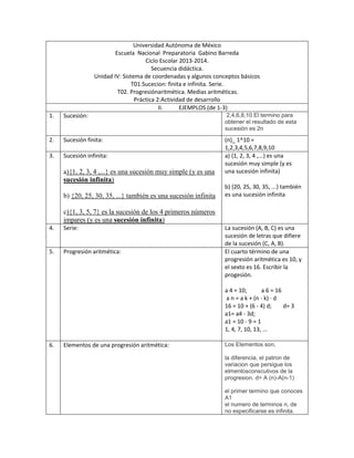 Universidad Autónoma de México
Escuela Nacional Preparatoria Gabino Barreda
Ciclo Escolar 2013-2014.
Secuencia didáctica.
Unidad IV: Sistema de coordenadas y algunos conceptos básicos
T01.Sucecion: finita e infinita. Serie.
T02. Progresiónaritmética. Medias aritméticas.
Práctica 2:Actividad de desarrollo
II. EJEMPLOS (de 1-3)
1. Sucesión: 2,4,6,8,10 El termino para
obtener el resultado de esta
sucesión es 2n
2. Sucesión finita: (n)_ 1^10 =
1,2,3,4,5,6,7,8,9,10
3. Sucesión infinita:
a){1, 2, 3, 4 ,...} es una sucesión muy simple (y es una
sucesión infinita)
b) {20, 25, 30, 35, ...} también es una sucesión infinita
c){1, 3, 5, 7} es la sucesión de los 4 primeros números
impares (y es una sucesión infinita)
a) {1, 2, 3, 4 ,...} es una
sucesión muy simple (y es
una sucesión infinita)
b) {20, 25, 30, 35, ...} también
es una sucesión infinita
4. Serie: La sucesión (A, B, C) es una
sucesión de letras que difiere
de la sucesión (C, A, B).
5. Progresión aritmética: El cuarto término de una
progresión aritmética es 10, y
el sexto es 16. Escribir la
progesión.
a 4 = 10; a 6 = 16
a n = a k + (n - k) · d
16 = 10 + (6 - 4) d; d= 3
a1= a4 - 3d;
a1 = 10 - 9 = 1
1, 4, 7, 10, 13, ...
6. Elementos de una progresión aritmética: Los Elementos son,
la diferencia, el patron de
variacion que persigue los
elmentosconscutivos de la
progresion. d= A (n)-A(n-1)
el primer termino que conoces
A1
el numero de terminos n, de
no especificarse es infinita.
 