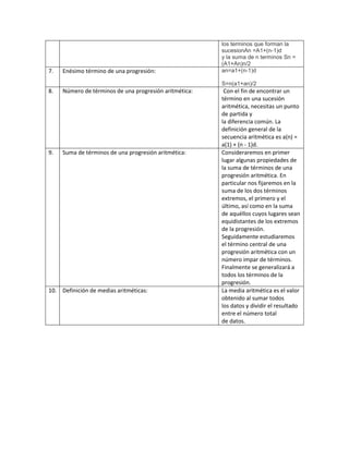los terminos que forman la
sucesionAn =A1+(n-1)d
y la suma de n terminos Sn =
(A1+An)n/2
7. Enésimo término de una progresión: an=a1+(n-1)d
S=n(a1+an)/2
8. Número de términos de una progresión aritmética: Con el fin de encontrar un
término en una sucesión
aritmética, necesitas un punto
de partida y
la diferencia común. La
definición general de la
secuencia aritmética es a(n) =
a(1) + (n - 1)d.
9. Suma de términos de una progresión aritmética: Consideraremos en primer
lugar algunas propiedades de
la suma de términos de una
progresión aritmética. En
particular nos fijaremos en la
suma de los dos términos
extremos, el primero y el
último, así como en la suma
de aquéllos cuyos lugares sean
equidistantes de los extremos
de la progresión.
Seguidamente estudiaremos
el término central de una
progresión aritmética con un
número impar de términos.
Finalmente se generalizará a
todos los términos de la
progresión.
10. Definición de medias aritméticas: La media aritmética es el valor
obtenido al sumar todos
los datos y dividir el resultado
entre el número total
de datos.
 