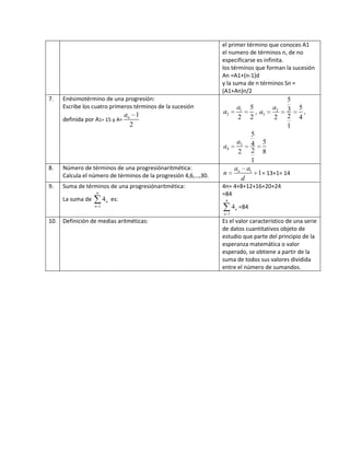 el primer término que conoces A1
el numero de términos n, de no
especificarse es infinita.
los términos que forman la sucesión
An =A1+(n-1)d
y la suma de n términos Sn =
(A1+An)n/2
7. Enésimotérmino de una progresión:
Escribe los cuatro primeros términos de la sucesión
definida por A1= 15 y A=
1
2
na
1
2
5
2 2
a
a , 2
3
5
53
22 4
1
a
a ,
3
4
5
54
22 8
1
a
a
8. Número de términos de una progresiónaritmética:
Calcula el número de términos de la progresión 4,6,…,30.
1
1na a
n
d
= 13+1= 14
9. Suma de términos de una progresiónaritmética:
La suma de
6
1
4n
n
es:
4n= 4+8+12+16+20+24
=84
6
1
4n
n
=84
10. Definición de medias aritméticas: Es el valor característico de una serie
de datos cuantitativos objeto de
estudio que parte del principio de la
esperanza matemática o valor
esperado, se obtiene a partir de la
suma de todos sus valores dividida
entre el número de sumandos.
 