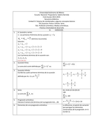 Universidad Autónoma de México
Escuela Nacional Preparatoria Gabino Barreda
Ciclo Escolar 2013-2014.
Secuencia didáctica.
Unidad IV: Sistema de coordenadas y algunos conceptos básicos
T01.Sucecion: finita e infinita. Serie.
T02. Profesión aritmética. Medias aritméticas.
Práctica 3:Actividad de desarrollo
III. EJERCICIOS
1. A. Sucesión y series:
1.- Los primeros 4 términos de las sucesión 1 1a  y
1 2n na a   (término recurrente).
Solución:
1
2 2 1 1
3 3 1 2
4 4 1 3
2
2 2 1 2 3
2 2 2 2 4
2 2 3 2 5
n na a
a a a
a a a
a a a




 
      
      
      
Los 4 primeros términos de la sucesión son:
1 2 3 4, , ,a a a a
{ 1, 3, 4, 5 }
2. Sucesión finita:
La suma de la serie definida por
7
2
1
( 1)
i
i

 es:
7
2
1
( 1)
i
i

 = 351
3. Sucesión infinita:
Escribe los cuatro primeros términos de la sucesión
definida por A1= 15 y A=
1
2
na 
1
2
5
2 2
a
a   , 2
3
5
53
22 4
1
a
a    ,
3
4
5
54
22 8
1
a
a   
4. Serie:
La suma de
6
1
4n
n
 es:
4n= 4+8+12+16+20+24
=84
6
1
4n
n
 =84
5. Progresión aritmética:
Calcula el número de términos de la progresión 4,6,…,30.
1
1na a
n
d

  = 13+1= 14
6. Elementos de una progresión aritmética: La diferencia, el patrón de variación
que persigue los elementos
consecutivos de la progresión. d= A
(n)-A(n-1)
 