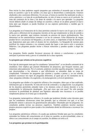 Para iniciar la clase podemos sugerir preguntas que estimulen el recuerdo que se tiene del
tema en cuestión o que le de sentido a la clase que se desarrollará a continuación. Estamos
aludiendo a dos cuestiones diferentes. En un caso, el tema en cuestión fue analizado en años o
ciclos anteriores y se trata de su profundización, en otro el tema es nuevo en el currículo. Se
trata del comienzo de la clase y de dotar de sentido a lo nuevo por aprender. La pregunta
inicial debería aludir al campo de trabajo en cuestión y ubicar en un plano general al nuevo
tema para que después se pueda focalizar en sus aspectos particulares a medida que lo
desarrollamos.

Las preguntas en el transcurso de la clase permiten conectar lo nuevo con lo que ya se sabe o
sabía, pero a diferencia de las preguntas iniciales en las que simplemente se dota de sentido a
lo nuevo por aprender, aquí estamos iniciando un proceso de mayor profundización. Nos
detenemos en las características comunes o en las no comunes. Estas diferencias de rasgos
pueden llevar a un proceso de búsqueda y, en estos casos, es importante el tipo de fuentes de
que disponemos para que estén al alcance de los estudiantes. La búsqueda de razones para
justificar los rasgos comunes o no comunes puede dar lugar a una nueva serie o secuencia
didáctica. Las preguntas pueden incitar a buscar soluciones y pueden ayudar a elegir las
mejores.

Las preguntas finales pueden favorecer procesos de síntesis o conclusiones o permitir
anticipar el próximo tema y prever el contenido de la clase siguiente.

La pregunta que orienta en los procesos cognitivos

Este tipo de interrogante trata que los estudiantes “piensen bien”: es un desafío constante de la
enseñanza. Esto implica que piensen liberándose de prejuicios, que busquen razones, que
relacionen adecuadamente. Por el contrario, podemos recordar aquellas preguntas “capciosas”
que desorientaban a los alumnos o que difícilmente se entendían dada su carga de
complejidad. Valoramos las preguntas que orientan y ayudan a pensar y, en ese sentido,
podemos reconocer tres tipos de preguntas diferentes, al igual que en los momentos de la
clase: preguntas referidas a la cognición, a la metacognición y al nivel epistémico.

Las preguntas que aluden a la cognición refieren a los conceptos, datos que se han explicado,
información que se desarrolla. Se trata del nivel de contenido y su adquisición. Las preguntas
de los docentes permitirán entender tanto a los alumnos como al mismo docente si se ha
comprendido la información desplegada. ¿Por qué crees que esto pasó? No sólo permite
reconocer la posibilidad de plantear una hipótesis adecuada sino reconocer si es posible
simplemente pensar en el tema que se desarrolla.

Las preguntas metacognitivas refieren a la ayuda que podemos brindar como docentes para
que los estudiantes reconozcan cómo han pensado, qué se relacionó con qué, si se han
producido síntesis o procesos de generalización adecuados. Orientados por las preguntas, los
estudiantes podrán revisar sus procesos cognitivos. También podemos mostrar nuestros
propios procesos cognitivos para ayudar a los estudiantes desde las diferencias a reconocer los
propios.

Las preguntas epistémicas refieren a la ayuda que podemos brindar para que los estudiantes
entiendan los límites del conocimiento en el tema en cuestión, su provisionalidad, cómo se
obtuvo ese conocimiento en el campo en cuestión, los debates en torno a él.

Las preguntas que promueven la participación


                                                                                               5
 