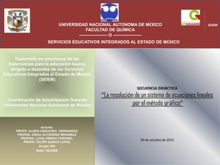 UNIVERSIDAD NACIONAL AUTÓNOMA DE MÉXICO                              SEIEM
                                           FACULTAD DE QUÍMICA
                                      -------------------- O --------------------
                     SERVICIOS EDUCATIVOS INTEGRADOS AL ESTADO DE MÉXICO


     Diplomado en enseñanza de las
  matemáticas para la educación básica,
   dirigido a docentes de los Servicios
Educativos Integrados al Estado de México
                 (SEIEM)

                                                                    SECUENCIA DIDÁCTICA
                                                   “La resolución de un sistema de ecuaciones lineales
 Coordinación de Actualización Docente
Universidad Nacional Autónoma de México                          por el método gráfico”


                   Autores:
     PROFR. ULISES GREGORIO HERNANDEZ
      PROFRA. ZAIDA GUTIERREZ MENDIBLE
        PROFRA. LUCIA PINEDA CORONEL
                                                                      20 de octubre de 2012
         PROFR. FELIPE QUIROZ LOPEZ
                Grupo: M4
               Sede: TACUBA
 
