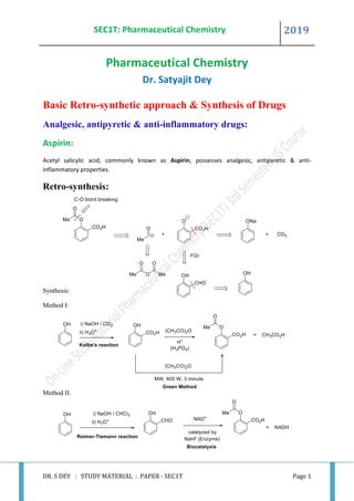 SEC1T: Pharmaceutical Chemistry 2019
DR. S DEY : STUDY MATERIAL : PAPER - SEC1T Page 1
Pharmaceutical Chemistry
Dr. Satyajit Dey
Basic Retro-synthetic approach & Synthesis of Drugs
Analgesic, antipyretic & anti-inflammatory drugs:
Aspirin:
Acetyl salicylic acid, commonly known as Aspirin, possesses analgesic, antipyretic & anti-
inflammatory properties.
Retro-synthesis:
Synthesis:
Method I:
Method II:
 