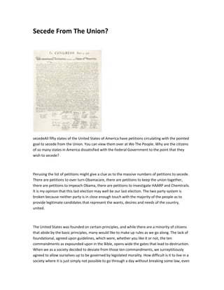 Secede From The Union?




secedeAll fifty states of the United States of America have petitions circulating with the pointed
goal to secede from the Union. You can view them over at We The People. Why are the citizens
of so many states in America dissatisfied with the Federal Government to the point that they
wish to secede?



Perusing the list of petitions might give a clue as to the massive numbers of petitions to secede.
There are petitions to over turn Obamacare, there are petitions to keep the union together,
there are petitions to impeach Obama, there are petitions to investigate HAARP and Chemtrails.
It is my opinion that this last election may well be our last election. The two party system is
broken because neither party is in close enough touch with the majority of the people as to
provide legitimate candidates that represent the wants, desires and needs of the country,
united.



The United States was founded on certain principles, and while there are a minority of citizens
that abide by the basic principles, many would like to make up rules as we go along. The lack of
foundational, agreed upon guidelines, which were, whether you like it or not, the ten
commandments as expounded upon in the Bible, opens wide the gates that lead to destruction.
When we as a society decided to deviate from those ten commandments, we surreptitiously
agreed to allow ourselves up to be governed by legislated morality. How difficult is it to live in a
society where it is just simply not possible to go through a day without breaking some law, even
 