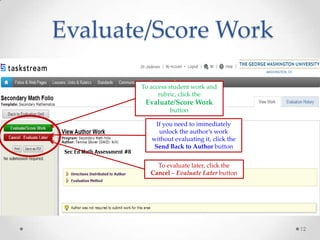 Evaluate/Score Work
To access student work and
rubric, click the

Evaluate/Score Work
button
If you need to immediately
unlock the author’s work
without evaluating it, click the
Send Back to Author button
To evaluate later, click the
Cancel – Evaluate Later button

12

 