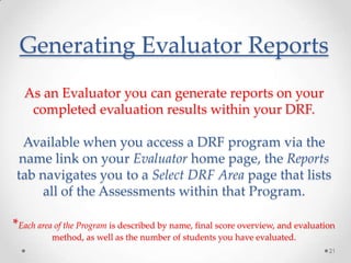 Generating Evaluator Reports
As an Evaluator you can generate reports on your
completed evaluation results within your DRF.
Available when you access a DRF program via the
name link on your Evaluator home page, the Reports
tab navigates you to a Select DRF Area page that lists
all of the Assessments within that Program.
*Each area of the Program is described by name, final score overview, and evaluation
method, as well as the number of students you have evaluated.
21

 