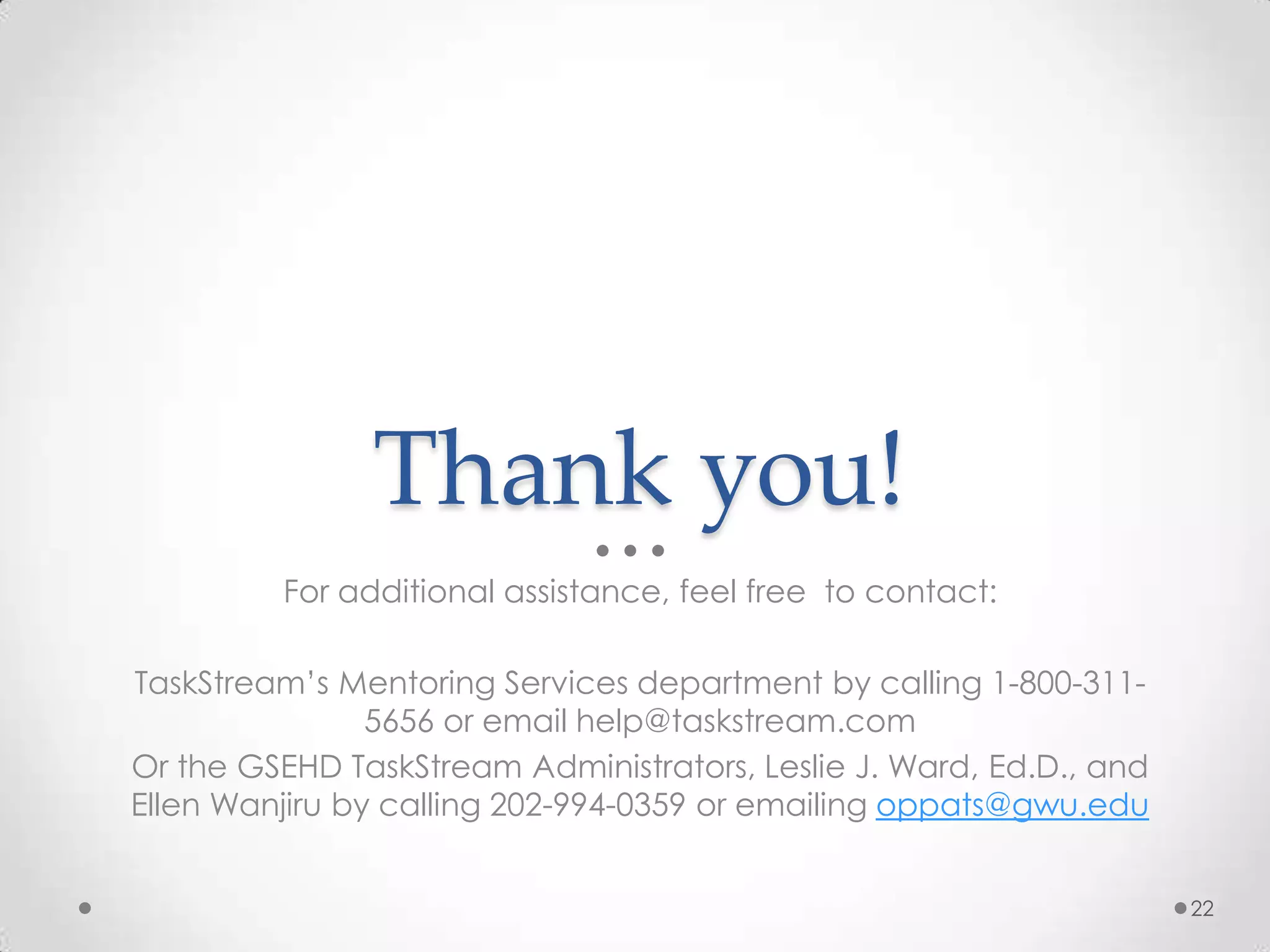 Thank you!
For additional assistance, feel free to contact:
TaskStream’s Mentoring Services department by calling 1-800-311-
5656 or email help@taskstream.com
Or the GSEHD TaskStream Administrators, Leslie J. Ward, Ed.D., and
Ellen Wanjiru by calling 202-994-0359 or emailing oppats@gwu.edu
22
 