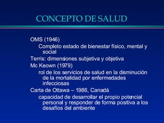 CONCEPTO DE SALUD OMS (1946)  Completo estado de bienestar físico, mental y social Terris: dimensiones subjetiva y objetiva Mc Keown (1979) rol de los servicios de salud en la disminución de la mortalidad por enfermedades infecciosas  Carta de Ottawa – 1986, Canadá capacidad de desarrollar el propio potencial personal y responder de forma positiva a los desafíos del ambiente 
